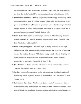 RUNNING HEADER: MEXICAN CURRENCY CRISIS
that hold an inherent value at redemption or maturity. Also within this broad definition
are things like stocks, bonds, ETF’s, trust accounts, and many others (Jackson, 2019).
28. Privatization of entities (i.e. banks): To privatize an entity simply means taking it from
a government-owned entity to a private company owned entity. For the purpose of this
paper, most of the Banks in Mexico were government-run but they became privately held
through purchase by multinational companies during strife in the country, this is how a
company becomes privatized (Privatized Banking, N.D.)
29. Public Debt: Often referred to as “Sovereign Debt” is the debt outstanding from one
country to another, be it business, individual, or even another country (Amadeo, Public
Debt With Its Pros and Cons, 2019).
30. Public sectorpricing/prices: This term might be slightly misleading as you might
misinterpret the public sector as a public business (private) and the pricing of goods and
services they produce. However, Public Sector pricing actually refers to the pricing of
goods and services produced/provided by government-owned entities for public
consumption or sale (export) (Egwakhide & Nyor, 2012)
31. Risk Premium: is the risk associated with an investment in addition to the determined
“risk-free rate of return” given to it (Hayes, 2019)
32. Surplus: consists of both consumer surplus and manufacturer (producer) surplus and
refers to any amount of product in excess of the demand for it in a marketplace (Kenton,
Surplus, 2019).
33. Subordinated Debentures: Also known as “junior securities” are unsecured loans or
bonds that rank below other securities with respect to claims on assets or earnings. In the
event of default of a subordinated debenture, creditors who hold this type of security will
 