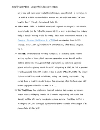 RUNNING HEADER: MEXICAN CURRENCY CRISIS
not be paid until more senior bondholders/debtholders are paid in full. In comparison to
US Bonds it is similar to the difference between an AAA-rated bond and a CCC-rated
bond (in theory) (Chen J. , Subordinated Debt, 08).
34. TARP funds: TARP, or Troubled Asset Relief Programs are emergency cash reserves
given to banks from the Federal Government (U.S.) as a way to keep them from collapse
during a financial hardship within the country. These funds were offered pursuant to the
Emergency Economic Stabilization Act of 2008 and are authorized from the U.S.
Treasury. Note: TARP expired October 3, 2010 (Amadeo, TARP Bailout Program,
2019).
35. The IMF: The International Monetary Fund (IMF) is a collective of 189 countries
working together to “foster global monetary cooperation, secure financial stability,
facilitate international trade, promote high employment and sustainable economic
growth, and reduce poverty around the world”. Originating in 1945, the IMF is governed
by and accountable to the 189 countries within its charter (About Us, N.D.). The primary
focus of the IMF is economic surveillance, lending, and capacity development. They
provide loans to countries in order to assist their economies when they have issues with
balance of payment difficulties (About Us, N.D.).
36. The World Bank: Is a collaborative financial institution that provides low or zero-
interest loans to developing countries or to countries experiencing strife within their
financial stability who may be experiencing extreme poverty. Established in 1944 in
Washington D.C., and is managed by the member/partner countries which are part of its
charter (What We Do, N.D.)
 