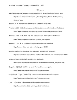 RUNNING HEADER: MEXICAN CURRENCY CRISIS
References
8 KeyFactorsthat AffectForeignExchange Rates.(2019, 02 08). RetrievedfromCompare Remit:
https://www.compareremit.com/money-transfer-guide/key-factors-affecting-currency-
exchange-rates/
AboutUs.(N.D.).RetrievedfromIMF.ORG:https://www.imf.org/en/About
Amadeo,K.(2019, 06 25). CurrentAccountand Its FourComponents.RetrievedfromThe Balance:
https://www.thebalance.com/current-account-definition-and-4-components-3306265
Amadeo,K.(2019, 02 13). Public Debt With Its Prosand Cons.RetrievedfromThe Balance:
https://www.thebalance.com/what-is-the-public-debt-3306294
Amadeo,K.(2019, 06 25). TARP BailoutProgram.RetrievedfromThe Balance:
https://www.thebalance.com/tarp-bailout-program-3305895
Armadeo,K.(2019, 06 25). Foreign Direct Investment.RetrievedfromThe Balance:
https://www.thebalance.com/foreign-direct-investment-fdi-pros-cons-and-importance-3306283
BenchmarkRates.(2019, 07 11). RetrievedfromECB.Europa:
https://www.ecb.europa.eu/explainers/tell-me-more/html/benchmark_rates_qa.en.html
Chappelow,J.(2019, 05 13). Microeconomics.RetrievedfromInvestopedia:
https://www.investopedia.com/terms/m/microeconomics.asp
Chappelow,J.,&Segal,T.(2019, 07 23). Macroeconomics.RetrievedfromInvestopedia:
https://www.investopedia.com/terms/m/macroeconomics.asp
Chen,J.(08, 16 2019). Subordinated Debt. RetrievedfromInvestopedia:
https://www.investopedia.com/terms/s/subordinateddebt.asp
 