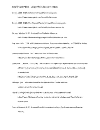 RUNNING HEADER: MEXICAN CURRENCY CRISIS
Chen,J.(2019, 08 07). Inflation.RetrievedfromInvestopedia:
https://www.investopedia.com/terms/i/inflation.asp
Chen,J.(2019, 08 20). Non-FinancialAssets.RetrievedfromInvestopedia:
https://www.investopedia.com/terms/n/nonfinancialasset.asp
DiscountWindow. (N.D.).RetrievedfromThe Federal Reserve:
https://www.federalreserve.gov/regreform/discount-window.htm
Dow,Jones& Co. (1998, 10 2). Mexican Legislators,GovernmentReach Key Pacton FOBAPROA Bailout.
RetrievedfromWSJ:https://www.wsj.com/articles/SB907270672222496500
EconomicLiberalization.(N.D.).RetrievedfromDefinitions.net:
https://www.definitions.net/definition/economic+liberalization
Egwakhide,C.,&Nyor,T. (2012, 04). Effectivenessof PricingPolicyinNigerianPublicSectorEnterprises:
A Theoretic. InternationalJournalof Businessand SocialScience, 3, Number8(Special Issue).
Retrievedfrom
http://www.ijbssnet.com/journals/Vol_3_No_8_Special_Issue_April_2012/25.pdf
Embargos.(n.d.).RetrievedfromMerriam-Webster:https://www.merriam-
webster.com/dictionary/embargo
FidelityLearningCenter.(N.D.). WhatAreMutualFunds.RetrievedfromFidelity:
https://www.fidelity.com/learning-center/investment-products/mutual-funds/what-are-
mutual-funds
FinancialAccount.(N.D.).RetrievedfromPoliconomics.com:https://policonomics.com/financial-
account/
 