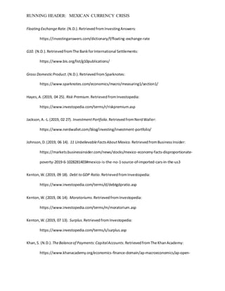 RUNNING HEADER: MEXICAN CURRENCY CRISIS
Floating ExchangeRate.(N.D.).RetrievedfromInvestingAnswers:
https://investinganswers.com/dictionary/f/floating-exchange-rate
G10. (N.D.).RetrievedfromThe BankforInternational Settlements:
https://www.bis.org/list/g10publications/
Gross DomesticProduct.(N.D.). RetrievedfromSparknotes:
https://www.sparknotes.com/economics/macro/measuring1/section1/
Hayes,A.(2019, 04 25). Risk Premium.RetrievedfromInvestopedia:
https://www.investopedia.com/terms/r/riskpremium.asp
Jackson,A.-L.(2019, 02 27). InvestmentPortfolio.RetrievedfromNerdWaller:
https://www.nerdwallet.com/blog/investing/investment-portfolio/
Johnson,D.(2019, 06 14). 11 UnbelievableFactsAboutMexico. RetrievedfromBusinessInsider:
https://markets.businessinsider.com/news/stocks/mexico-economy-facts-disproportionate-
poverty-2019-6-1028281403#mexico-is-the-no-1-source-of-imported-cars-in-the-us3
Kenton,W.(2019, 09 18). Debt to GDP Ratio.RetrievedfromInvestopedia:
https://www.investopedia.com/terms/d/debtgdpratio.asp
Kenton,W.(2019, 06 14). Moratoriums.RetrievedfromInvestopedia:
https://www.investopedia.com/terms/m/moratorium.asp
Kenton,W.(2019, 07 13). Surplus.RetrievedfromInvestopedia:
https://www.investopedia.com/terms/s/surplus.asp
Khan,S. (N.D.). TheBalanceof Payments:CapitalAccounts.RetrievedfromThe KhanAcademy:
https://www.khanacademy.org/economics-finance-domain/ap-macroeconomics/ap-open-
 