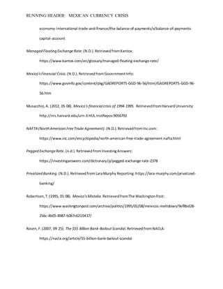 RUNNING HEADER: MEXICAN CURRENCY CRISIS
economy-international-trade-and-finance/the-balance-of-payments/v/balance-of-payments-
capital-account
Managed Floating ExchangeRate.(N.D.).RetrievedfromKantox:
https://www.kantox.com/en/glossary/managed-floating-exchange-rate/
Mexico'sFinancial Crisis. (N.D.).RetrievedfromGovernmentInfo:
https://www.govinfo.gov/content/pkg/GAOREPORTS-GGD-96-56/html/GAOREPORTS-GGD-96-
56.htm
Musacchio,A. (2012, 05 08). Mexico's financialcrisis of 1994-1995. RetrievedfromHarvardUniversity:
http://nrs.harvard.edu/urn-3:HUL.InstRepos:9056792
NAFTA (NorthAmerican FreeTrade Agreement).(N.D.).RetrievedfromInc.com:
https://www.inc.com/encyclopedia/north-american-free-trade-agreement-nafta.html
Pegged ExchangeRate.(n.d.).RetrievedfromInvestingAnswers:
https://investinganswers.com/dictionary/p/pegged-exchange-rate-2378
Privatized Banking.(N.D.).RetrievedfromLaraMurphy Reporting:https://lara-murphy.com/privatized-
banking/
Robertson,T.(1995, 01 08). Mexico'sMistake. RetrievedfromThe WashingtonPost:
https://www.washingtonpost.com/archive/politics/1995/01/08/mexicos-meltdown/9ef8bd28-
256c-4b05-8987-b067c6210437/
Rosen,F.(2007, 09 25). The $55 Billion Bank-BailoutScandal. RetrievedfromNACLA:
https://nacla.org/article/55-billion-bank-bailout-scandal
 