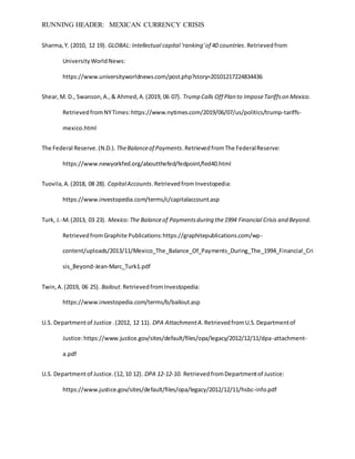 RUNNING HEADER: MEXICAN CURRENCY CRISIS
Sharma,Y. (2010, 12 19). GLOBAL: Intellectual capital 'ranking'of 40 countries.Retrievedfrom
UniversityWorldNews:
https://www.universityworldnews.com/post.php?story=20101217224834436
Shear,M. D., Swanson,A.,& Ahmed,A.(2019, 06 07). Trump Calls Off Plan to ImposeTariffson Mexico.
RetrievedfromNYTimes:https://www.nytimes.com/2019/06/07/us/politics/trump-tariffs-
mexico.html
The Federal Reserve.(N.D.). TheBalanceof Payments.RetrievedfromThe FederalReserve:
https://www.newyorkfed.org/aboutthefed/fedpoint/fed40.html
Tuovila,A.(2018, 08 28). CapitalAccounts.RetrievedfromInvestopedia:
https://www.investopedia.com/terms/c/capitalaccount.asp
Turk, J.-M.(2013, 03 23). Mexico:The Balanceof Paymentsduring the1994 Financial Crisis and Beyond.
RetrievedfromGraphite Publications:https://graphitepublications.com/wp-
content/uploads/2013/11/Mexico_The_Balance_Of_Payments_During_The_1994_Financial_Cri
sis_Beyond-Jean-Marc_Turk1.pdf
Twin,A.(2019, 06 25). Bailout.RetrievedfromInvestopedia:
https://www.investopedia.com/terms/b/bailout.asp
U.S. Departmentof Justice .(2012, 12 11). DPA AttachmentA. RetrievedfromU.S.Departmentof
Justice:https://www.justice.gov/sites/default/files/opa/legacy/2012/12/11/dpa-attachment-
a.pdf
U.S. Departmentof Justice.(12,10 12). DPA 12-12-10. RetrievedfromDepartmentof Justice:
https://www.justice.gov/sites/default/files/opa/legacy/2012/12/11/hsbc-info.pdf
 