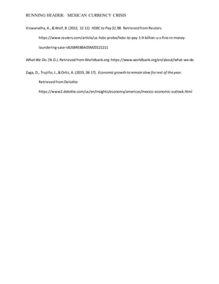 RUNNING HEADER: MEXICAN CURRENCY CRISIS
Viswanatha,A.,&Wolf,B.(2012, 12 11). HSBC to Pay $1.9B. RetrievedfromReuters:
https://www.reuters.com/article/us-hsbc-probe/hsbc-to-pay-1-9-billion-u-s-fine-in-money-
laundering-case-idUSBRE8BA05M20121211
WhatWe Do.(N.D.).RetrievedfromWorldbank.org:https://www.worldbank.org/en/about/what-we-do
Zaga, D., Trujillo,J.,&Ortiz,A.(2019, 06 17). Economicgrowth to remain slow forrest of theyear.
RetrievedfromDeloitte:
https://www2.deloitte.com/us/en/insights/economy/americas/mexico-economic-outlook.html
 