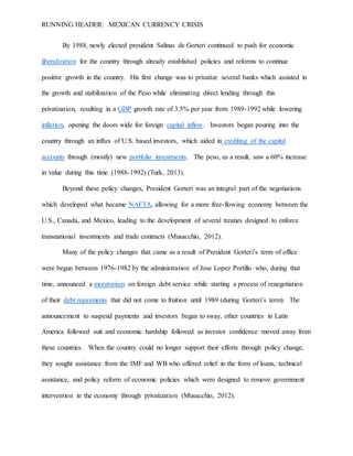 RUNNING HEADER: MEXICAN CURRENCY CRISIS
By 1988, newly elected president Salinas de Gorteri continued to push for economic
liberalization for the country through already established policies and reforms to continue
positive growth in the country. His first change was to privatize several banks which assisted in
the growth and stabilization of the Peso while eliminating direct lending through this
privatization, resulting in a GDP growth rate of 3.5% per year from 1989-1992 while lowering
inflation, opening the doors wide for foreign capital inflow. Investors began pouring into the
country through an influx of U.S. based investors, which aided in crediting of the capital
accounts through (mostly) new portfolio investments. The peso, as a result, saw a 60% increase
in value during this time (1988-1992) (Turk, 2013).
Beyond these policy changes, President Gorteri was an integral part of the negotiations
which developed what became NAFTA, allowing for a more free-flowing economy between the
U.S., Canada, and Mexico, leading to the development of several treaties designed to enforce
transnational investments and trade contracts (Musacchio, 2012).
Many of the policy changes that came as a result of President Gorteri’s term of office
were begun between 1976-1982 by the administration of Jose Lopez Portillo who, during that
time, announced a moratorium on foreign debt service while starting a process of renegotiation
of their debt repayments that did not come to fruition until 1989 (during Gorteri’s term). The
announcement to suspend payments and investors began to sway, other countries in Latin
America followed suit and economic hardship followed as investor confidence moved away from
these countries. When the country could no longer support their efforts through policy change,
they sought assistance from the IMF and WB who offered relief in the form of loans, technical
assistance, and policy reform of economic policies which were designed to remove government
intervention in the economy through privatization (Musacchio, 2012).
 