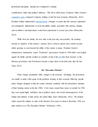 RUNNING HEADER: MEXICAN CURRENCY CRISIS
considerations rather than political influence. This led to stable prices of imports which created a
competitive price compared to imports, helping to fuel the local economy (Musacchio, 2012).
President Salinas implemented macroeconomic strategies to ensure that this currency adjustment
was strategically implemented to avoid the pitfalls usually associated with currency changes,
such as inflation and depreciation as had been experienced in several years prior (Musacchio,
2012).
While from the outside, the new value to the peso may seem positive, the resulting
increase in valuation of the country’s currency led to a drop in exports and a current account
deficit growing at a rate beyond the ability of the country to repay. President Gorteri’s
administration immediately issued “Tesobonos” (government bonds) in 1994 which were hedged
against the Dollar and this resulted in a transfer of risk in the FX rates from investors to the
Mexican government and (Tesobonos) became a major factor in the debt crisis after the fact
(Turk, 2013).
The “December Mistake”
Policy change, presidential shifts, changes to the economy. Seemingly, the government
was unable to attain a firm grasp on the problems looming in their economy following specific
policy changes designed to help the country rebound, combined with the privatization attempts
of their banking system in the late 1980s. A few issues caused these issues to escalate by 1994,
they were capital flight, turbulence due to political unrest, and overall mismanagement of the
budget and solutions to help resolve the capital flight issues (Musacchio, 2012). The incident
which caused the collapse in value of the Mexican Peso came to a head in December 1994, was
aptly referred to as “The December Mistake” (Robertson, 1995).
 