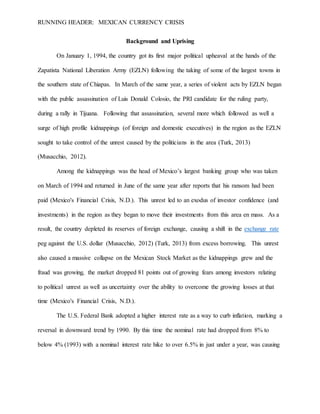 RUNNING HEADER: MEXICAN CURRENCY CRISIS
Background and Uprising
On January 1, 1994, the country got its first major political upheaval at the hands of the
Zapatista National Liberation Army (EZLN) following the taking of some of the largest towns in
the southern state of Chiapas. In March of the same year, a series of violent acts by EZLN began
with the public assassination of Luis Donald Colosio, the PRI candidate for the ruling party,
during a rally in Tijuana. Following that assassination, several more which followed as well a
surge of high profile kidnappings (of foreign and domestic executives) in the region as the EZLN
sought to take control of the unrest caused by the politicians in the area (Turk, 2013)
(Musacchio, 2012).
Among the kidnappings was the head of Mexico’s largest banking group who was taken
on March of 1994 and returned in June of the same year after reports that his ransom had been
paid (Mexico's Financial Crisis, N.D.). This unrest led to an exodus of investor confidence (and
investments) in the region as they began to move their investments from this area en mass. As a
result, the country depleted its reserves of foreign exchange, causing a shift in the exchange rate
peg against the U.S. dollar (Musacchio, 2012) (Turk, 2013) from excess borrowing. This unrest
also caused a massive collapse on the Mexican Stock Market as the kidnappings grew and the
fraud was growing, the market dropped 81 points out of growing fears among investors relating
to political unrest as well as uncertainty over the ability to overcome the growing losses at that
time (Mexico's Financial Crisis, N.D.).
The U.S. Federal Bank adopted a higher interest rate as a way to curb inflation, marking a
reversal in downward trend by 1990. By this time the nominal rate had dropped from 8% to
below 4% (1993) with a nominal interest rate hike to over 6.5% in just under a year, was causing
 