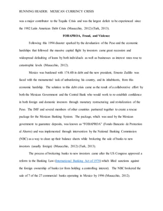 RUNNING HEADER: MEXICAN CURRENCY CRISIS
was a major contributor to the Tequila Crisis and was the largest deficit to be experienced since
the 1982 Latin American Debt Crisis (Musacchio, 2012) (Turk, 2013).
FOBAPROA, Fraud, and Violence
Following this 1994 disaster sparked by the devaluation of the Peso and the economic
hardships that followed the massive capital flight by investors came great recession and
widespread defaulting of loans by both individuals as well as businesses as interest rates rose to
catastrophic levels (Musacchio, 2012).
Mexico was burdened with 174.4B in debt and the new president, Ernesto Zedillo was
faced with the monumental task of unburdening his country, and its inhabitants, from this
economic hardship. The solution to this debt crisis came as the result of a collaborative effort by
both the Mexican Government and the Central Bank who would work to re-establish confidence
in both foreign and domestic investors through monetary restructuring and revitalization of the
Peso. The IMF and several members of other countries partnered together to create a rescue
package for the Mexican Banking System. The package, which was used by the Mexican
government to guarantee deposits, was known as “FOBAPROA” (Fondo Bancario de Protection
al Ahorro) and was implemented through intervention by the National Banking Commission
(NBC) as a way to clean up their balance sheets while brokering the sale of banks to new
investors (usually foreign) (Musacchio, 2012) (Turk, 2013).
The process of brokering banks to new investors came after the US Congress approved a
reform to the Banking Law (International Banking Act of 1978) which lifted sanctions against
the foreign ownership of banks (or from holding a controlling interest). The NBC brokered the
sale of 7 of the 27 commercial banks operating in Mexico by 1996 (Musacchio, 2012).
 