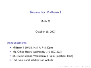 Review for Midterm I

                          Math 20


                      October 16, 2007



Announcements
   Midterm I 10/18, Hall A 7–8:30pm
   ML Oﬃce Hours Wednesday 1–3 (SC 323)
   SS review session Wednesday 8–9pm (location TBA)
   Old exams and solutions on website