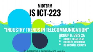 “INDUSTRY TRENDS IN TELECOMMUNICATION”
MIDTERM
IS ICT-223
GROUP 6: BSIS 2A
• GUINES, DHAN RYAN
• CALONCE, JOSEPHINE
• DE GUZMAN, JONALYN
DR. ROSEMARIE S. GUIRRE | For BPC Used Only
 