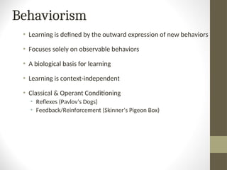 Behaviorism
• Learning is defined by the outward expression of new behaviors
• Focuses solely on observable behaviors
• A biological basis for learning
• Learning is context-independent
• Classical & Operant Conditioning
• Reflexes (Pavlov’s Dogs)
• Feedback/Reinforcement (Skinner’s Pigeon Box)
 