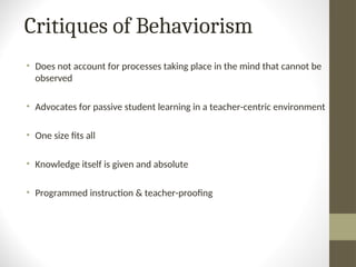 Critiques of Behaviorism
• Does not account for processes taking place in the mind that cannot be
observed
• Advocates for passive student learning in a teacher-centric environment
• One size fits all
• Knowledge itself is given and absolute
• Programmed instruction & teacher-proofing
 