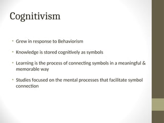 Cognitivism
• Grew in response to Behaviorism
• Knowledge is stored cognitively as symbols
• Learning is the process of connecting symbols in a meaningful &
memorable way
• Studies focused on the mental processes that facilitate symbol
connection
 