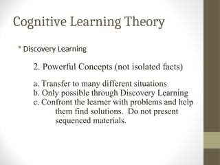 Cognitive Learning Theory
 Discovery Learning
2. Powerful Concepts (not isolated facts)
a. Transfer to many different situations
b. Only possible through Discovery Learning
c. Confront the learner with problems and help
them find solutions. Do not present
sequenced materials.
 