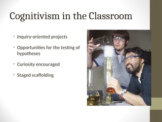 Cognitivism in the Classroom
• Inquiry-oriented projects
• Opportunities for the testing of
hypotheses
• Curiosity encouraged
• Staged scaffolding
 