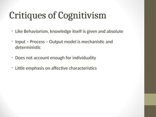 Critiques of Cognitivism
• Like Behaviorism, knowledge itself is given and absolute
• Input – Process – Output model is mechanistic and
deterministic
• Does not account enough for individuality
• Little emphasis on affective characteristics
 