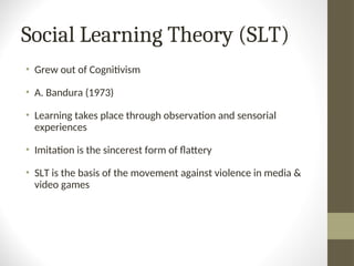 Social Learning Theory (SLT)
• Grew out of Cognitivism
• A. Bandura (1973)
• Learning takes place through observation and sensorial
experiences
• Imitation is the sincerest form of flattery
• SLT is the basis of the movement against violence in media &
video games
 