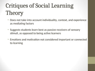 Critiques of Social Learning
Theory
• Does not take into account individuality, context, and experience
as mediating factors
• Suggests students learn best as passive receivers of sensory
stimuli, as opposed to being active learners
• Emotions and motivation not considered important or connected
to learning
 