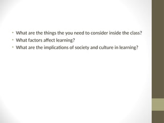 • What are the things the you need to consider inside the class?
• What factors affect learning?
• What are the implications of society and culture in learning?
 