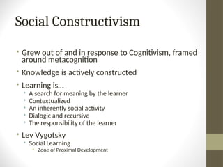 Social Constructivism
• Grew out of and in response to Cognitivism, framed
around metacognition
• Knowledge is actively constructed
• Learning is…
• A search for meaning by the learner
• Contextualized
• An inherently social activity
• Dialogic and recursive
• The responsibility of the learner
• Lev Vygotsky
• Social Learning
• Zone of Proximal Development
 
