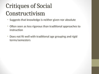 Critiques of Social
Constructivism
• Suggests that knowledge is neither given nor absolute
• Often seen as less rigorous than traditional approaches to
instruction
• Does not fit well with traditional age grouping and rigid
terms/semesters
 