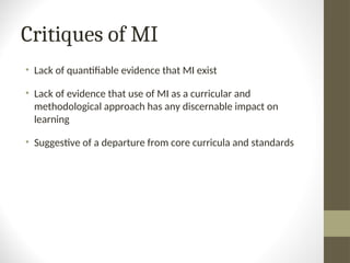 Critiques of MI
• Lack of quantifiable evidence that MI exist
• Lack of evidence that use of MI as a curricular and
methodological approach has any discernable impact on
learning
• Suggestive of a departure from core curricula and standards
 