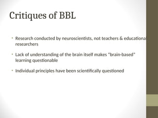 Critiques of BBL
• Research conducted by neuroscientists, not teachers & educational
researchers
• Lack of understanding of the brain itself makes “brain-based”
learning questionable
• Individual principles have been scientifically questioned
 