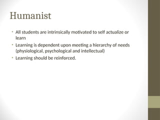 Humanist
• All students are intrinsically motivated to self actualize or
learn
• Learning is dependent upon meeting a hierarchy of needs
(physiological, psychological and intellectual)
• Learning should be reinforced.
 