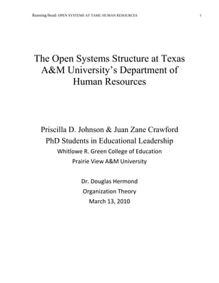 The Open Systems Structure at Texas A&M University’s Department of Human ResourcesPriscilla D. Johnson & Juan Zane CrawfordPhD Students in Educational LeadershipWhitlowe R. Green College of EducationPrairie View A&M UniversityDr. Douglas HermondOrganization Theory March 13, 2010<br />The Open Systems Structure at Texas A&M Department of Human Resources<br />Harlold Geneen once said “Every company has two organizational structures: The formal one is written on the charts; the other is the everyday relationships of the men and women in the organization” (Quotes Daddy, 2010).  The predominant organizational model at Texas A&M University (TAMU) in the Human Resources (HR) department is an open systems model.  An open system model such as this is one has evaluations and inputs from its environment regarding topics such as procedures, polices and communications.  Supporters of this of approach deem those external relationships just as important as the internal ones.  This factor fosters a relationship of inter-dependence between the organization and its constituents.  Within HR, organizational management uses the concept of an open systems to construct the best organization possible.  By improving hierarchal relationships, employee learning, and identifying strengths and weaknesses, business and service objectives can be enhanced.  <br />The university began operating in 1876 and was marked the first public institution of higher education in the state of Texas.  As a research-flagship university, it employs nearly 8,000 faculty and staff positions.  The HR department serves as the hub and focal point for all matters concerning current employees, prospective employees, and college department managers.<br />The HR department recently undertook the mission of establishing goals that set the bar higher for their customer expectations.  These expectations are used as template to guide the quality of service within the HR department.  In addition, the HR department is “under” TAMU’s Division of Finance and serves its customers by the being reliable, responsive, accountable, and open with communications.<br />The HR department is composed of five sub units; each subunit has assistant or associate director, a manager, and operational employees.<br />,[object Object]