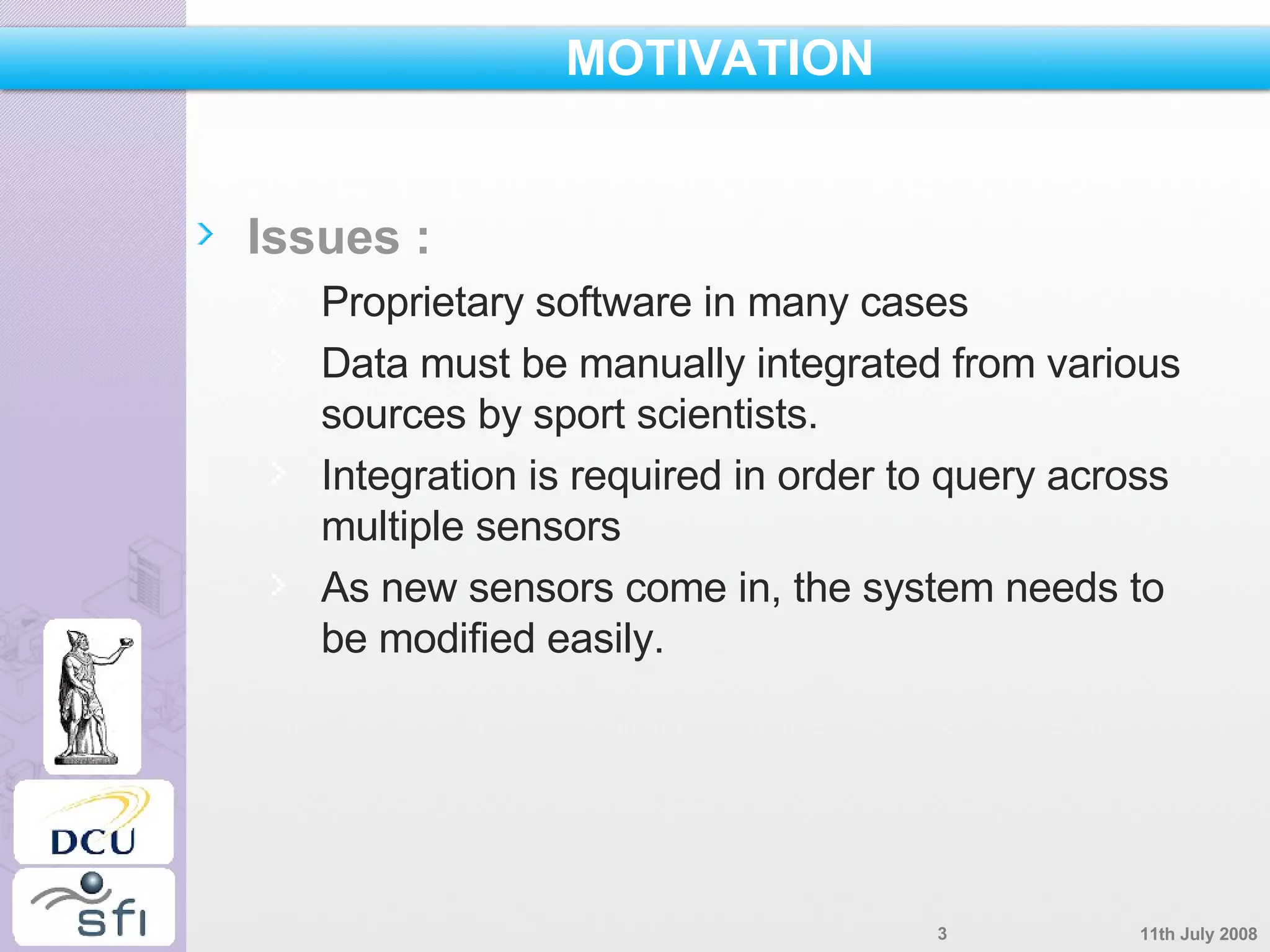 MOTIVATION Issues : Proprietary software in many cases Data must be manually integrated from various sources by sport scientists. Integration is required in order to query across multiple sensors As new sensors come in, the system needs to be modified easily. 