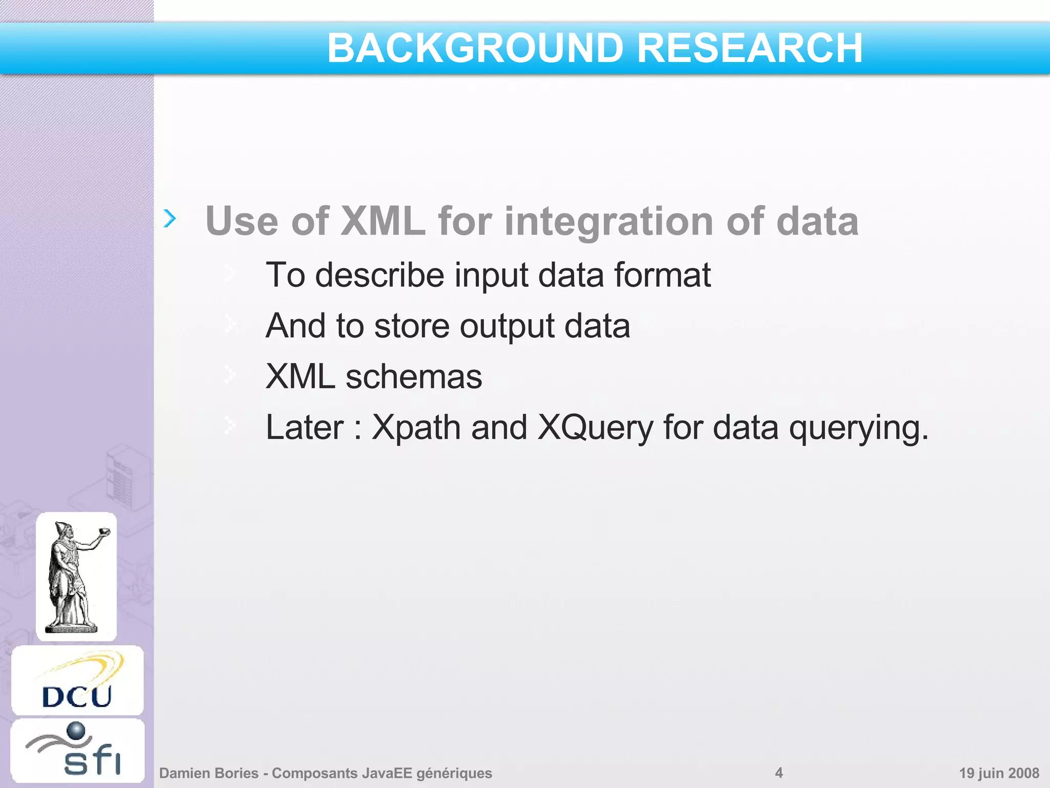 BACKGROUND RESEARCH Use of XML for integration of data To describe input data format And to store output data XML schemas Later : Xpath and XQuery for data querying. 