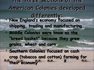 The three sections of the American Colonies developed differently: New England’s economy focused on shipping, trading and manufacturing Middle Colonies were know as the “bread basket” because they grew grains, wheat and corn Southern Colonies focused on cash crop (tobacco and cotton) farming for their economy 