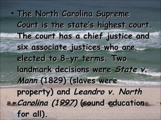 The North Carolina Supreme Court is the state’s highest court. The court has a chief justice and six associate justices who are elected to 8-yr terms. Two landmark decisions were  State v. Mann  (1829) (slaves were property) and  Leandro v. North Carolina (1997)  (sound education for all). 