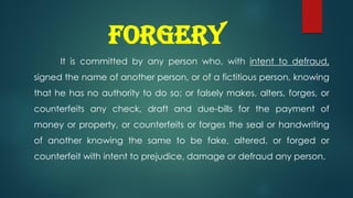 FORGERY
It is committed by any person who, with intent to defraud,
signed the name of another person, or of a fictitious person, knowing
that he has no authority to do so; or falsely makes, alters, forges, or
counterfeits any check, draft and due-bills for the payment of
money or property, or counterfeits or forges the seal or handwriting
of another knowing the same to be fake, altered, or forged or
counterfeit with intent to prejudice, damage or defraud any person.
 
