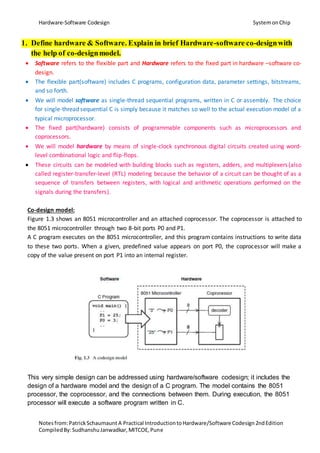 Hardware-Software Codesign SystemonChip
Notesfrom:PatrickSchaumaunt A Practical IntroductiontoHardware/Software Codesign2ndEdition
CompiledBy:SudhanshuJanwadkar,MITCOE,Pune
1. Define hardware & Software. Explain in brief Hardware-software co-designwith
the help of co-designmodel.
 Software refers to the flexible part and Hardware refers to the fixed part in hardware –software co-
design.
 The flexible part(software) includes C programs, configuration data, parameter settings, bitstreams,
and so forth.
 We will model software as single-thread sequential programs, written in C or assembly. The choice
for single-thread sequential C is simply because it matches so well to the actual execution model of a
typical microprocessor.
 The fixed part(hardware) consists of programmable components such as microprocessors and
coprocessors.
 We will model hardware by means of single-clock synchronous digital circuits created using word-
level combinational logic and flip-flops.
 These circuits can be modeled with building blocks such as registers, adders, and multiplexers(also
called register-transfer-level (RTL) modeling because the behavior of a circuit can be thought of as a
sequence of transfers between registers, with logical and arithmetic operations performed on the
signals during the transfers).
Co-design model:
Figure 1.3 shows an 8051 microcontroller and an attached coprocessor. The coprocessor is attached to
the 8051 microcontroller through two 8-bit ports P0 and P1.
A C program executes on the 8051 microcontroller, and this program contains instructions to write data
to these two ports. When a given, predefined value appears on port P0, the coprocessor will make a
copy of the value present on port P1 into an internal register.
This very simple design can be addressed using hardware/software codesign; it includes the
design of a hardware model and the design of a C program. The model contains the 8051
processor, the coprocessor, and the connections between them. During execution, the 8051
processor will execute a software program written in C.
 