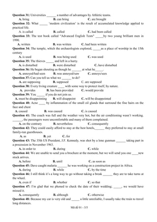Mã đề 01 - 3/5
Question 31: Universities ______ a number of advantages by Athletic teams.
A. bring B. can bring C. are brought
Question 32: What _____ ‘modern civilization’ is the result of accumulated knowledge applied to
practical life.
A. is called B. called C. had been called
Question 33: The test book called “Advanced English Tests" _____by two young brilliant men in
1990.
A. written B. was written C. had been written
Question 34: The temple, which the archaeologists explored, _____as a place of worship in the 15th
century
A. is used B. was being used C. was used
Question 35: The thieves _____ and left in a hurry.
A. is disturbed B. were disturbed C. have disturbed
Question 36: He began shouting as though he ______ at what he_____.
A. annoyed/had seen B. was annoyed/saw C. annoys/sees
Question 37: Can you tell us what we ______ to do?
A. are supposing B. supposed C. are supposed
Question 38: Every living creature ____ with some way to protect itself, by nature.
A. provides B. has been provided C. would provide
Question 39: You _____ if you do not join us.
A. must be disappointing B. will disappoint C. will be disappointed
Question 40: Acne ____ by inflammation of the small oil glands that surround the fine hairs on the
face and chest
A. caused B. was caused C. is caused
Question 41: The coach was full and the weather very hot, but the air conditioning wasn’t working.
______, the passengers were uncomfortable and many of them complained.
A. on the contrary B. nevertheless C. consequently
Question 42: They could easily afford to stay at the best hotels,______ they preferred to stay at small
family-run guesthouses.
A. as B. yet C. for
Question 43: The 35th US President, J.F. Kennedy, was shot by a lone gunman ______ taking part in
a procession in November 1963.
A. in order to B. during C. while
Question 44: We are unable to send you a brochure at the moment, but we will send you one ____new
stock arrives.
A. before B. until C. as soon as
Question 45: Dave caught malaria ______ he was working on a construction project in Africa.
A. during B. while C. by the time
Question 46: I still think it’s a long way to go without taking a break ______ they are to take turns at
the wheel.
A. even if B. whether C. so that
Question 47: I’m glad that we phoned to check the date of their wedding; _____, we would have
missed it.
A. consequently B. although C. otherwise
Question 48: Because my car is very old and _____ a little unreliable, I usually take the train to travel
long distances.
 