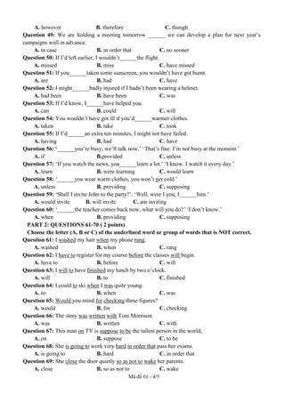 Mã đề 01 - 4/5
A. however B. therefore C. though
Question 49: We are holding a meeting tomorrow ______ we can develop a plan for next year’s
campaigns well in advance.
A. in case B. in order that C. no sooner
Question 50: If I’d left earlier, I wouldn’t______the flight.
A. missed B. miss C. have missed
Question 51: If you______taken some sunscreen, you wouldn’t have got burnt.
A. are B. had C. have
Question 52: I might______badly injured if I hadn’t been wearing a helmet.
A. had been B. have been C. was
Question 53: If I’d know, I______have helped you.
A. can B. could C. will
Question 54: You wouldn’t have got ill if you’d______warmer clothes.
A. taken B. take C. took
Question 55: If I’d______an extra ten minutes, I might not have failed.
A. having B. had C. have
Question 56: ‘______you’re busy, we’ll talk now.’ ‘That’s fine. I’m not busy at the moment.’
A. if B.provided C. unless
Question 57: ‘If you watch the news, you______learn a lot.’ ‘I know. I watch it every day.’
A. learn B. were learning C. would learn
Question 58: ‘______you wear warm clothes, you won’t get cold.’
A. unless B. providing C. supposing
Question 59: ‘Shall I invite John to the party?’. ‘Well, were I you, I______him.’
A. would invite B. will invite C. am inviting
Question 60: ‘______the teacher comes back now, what will you do?’ ‘I don’t know.’
A. when B. providing C. supposing
PART 2: QUESTIONS 61-70 ( 2 points)
Choose the letter (A, В or C) of the underlined word or group of words that is NOT correct.
Question 61: I washed my hair when my phone rang.
A. washed B. when C. rang
Question 62: I have to register for my course before the classes will begin.
A. have to B. before C. will
Question 63: I will to have finished my lunch by two o’clock.
A. will B. to C. finished
Question 64: I could to ski when I was quite young.
A. to B. when C. was
Question 65: Would you mind for checking these figures?
A. would B. for C. checking
Question 66: The story was written with Toni Morrison.
A. was B. written C. with
Question 67: This man on TV is suppose to be the tallest person in the world,
A. on B. suppose C. to be
Question 68: She is going to work very hard in order that pass her exams.
A. is going to B. hard C. in order that
Question 69: She close the door quietly so as not to wake her parents.
A. close B. so as not to C. wake
 