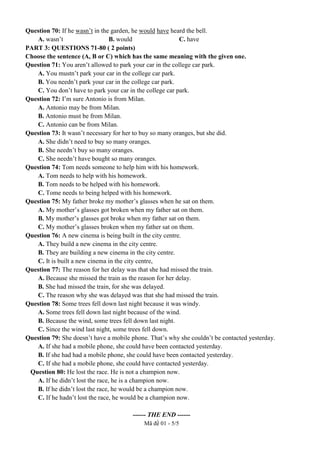 Mã đề 01 - 5/5
Question 70: If he wasn’t in the garden, he would have heard the bell.
A. wasn’t B. would C. have
PART 3: QUESTIONS 71-80 ( 2 points)
Choose the sentence (A, В or C) which has the same meaning with the given one.
Question 71: You aren’t allowed to park your car in the college car park.
A. You mustn’t park your car in the college car park.
B. You needn’t park your car in the college car park.
C. You don’t have to park your car in the college car park.
Question 72: I’m sure Antonio is from Milan.
A. Antonio may be from Milan.
B. Antonio must be from Milan.
C. Antonio can be from Milan.
Question 73: It wasn’t necessary for her to buy so many oranges, but she did.
A. She didn’t need to buy so many oranges.
B. She needn’t buy so many oranges.
C. She needn’t have bought so many oranges.
Question 74: Tom needs someone to help him with his homework.
A. Tom needs to help with his homework.
B. Tom needs to be helped with his homework.
C. Tome needs to being helped with his homework.
Question 75: My father broke my mother’s glasses when he sat on them.
A. My mother’s glasses got broken when my father sat on them.
B. My mother’s glasses got broke when my father sat on them.
C. My mother’s glasses broken when my father sat on them.
Question 76: A new cinema is being built in the city centre.
A. They build a new cinema in the city centre.
B. They are building a new cinema in the city centre.
C. It is built a new cinema in the city centre,
Question 77: The reason for her delay was that she had missed the train.
A. Because she missed the train as the reason for her delay.
B. She had missed the train, for she was delayed.
C. The reason why she was delayed was that she had missed the train.
Question 78: Some trees fell down last night because it was windy.
A. Some trees fell down last night because of the wind.
B. Because the wind, some trees fell down last night.
C. Since the wind last night, some trees fell down.
Question 79: She doesn’t have a mobile phone. That’s why she couldn’t be contacted yesterday.
A. If she had a mobile phone, she could have been contacted yesterday.
B. If she had had a mobile phone, she could have been contacted yesterday.
C. If she had a mobile phone, she could have contacted yesterday.
Question 80: He lost the race. He is not a champion now.
A. If he didn’t lost the race, he is a champion now.
B. If he didn’t lost the race, he would be a champion now.
C. If he hadn’t lost the race, he would be a champion now.
------ THE END ------
 