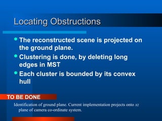 Locating Obstructions
Locating Obstructions
The reconstructed scene is projected on
the ground plane.
Clustering is done, by deleting long
edges in MST
Each cluster is bounded by its convex
hull
Identification of ground plane. Current implementation projects onto xz
plane of camera co-ordinate system.
TO BE DONE
 