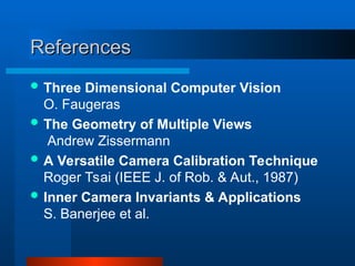 References
References
 Three Dimensional Computer Vision
O. Faugeras
 The Geometry of Multiple Views
Andrew Zissermann
 A Versatile Camera Calibration Technique
Roger Tsai (IEEE J. of Rob. & Aut., 1987)
 Inner Camera Invariants & Applications
S. Banerjee et al.
 