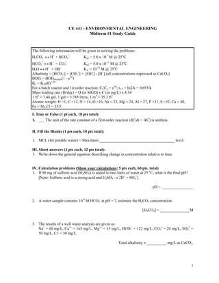 CE 441 - ENVIRONMENTAL ENGINEERING
Midterm #1 Study Guide

The following information will be given in solving the problems:
H2CO3 ↔ H+ + HCO3
Ka1 = 5.0 x 10-7 M @ 25oC
HCO3 ↔ H+ + CO3=
Ka2 = 5.0 x 10-11 M @ 25oC
+
H2O ↔ H + OH
Kw = 10-14 M @ 25oC
Alkalinity = [HCO3-] + [CO3=] + [OH-] - [H+] (all concentrations expressed as CaCO3)
BODt = BODultimate(1 - e-kt)
KT = K20(θ)T-20
For a batch reactor and 1st order reaction: Ct/Co = e-kt; t1/2 = ln2/k = 0.693/k
Mass loading rate (lb/day) = Q (in MGD) x C (in mg/L) x 8.34
1 ft3 = 7.48 gal, 1 gal = 3.785 liters, 1 m3 = 35.3 ft3
Atomic weight: H =1, C =12, N = 14, O =16, Na = 23, Mg = 24, Al = 27, P =31, S =32, Ca = 40,
Fe = 56, Cl = 35.5
I. True or False (1 pt each, 18 pts total):
1. ___ The unit of the rate constant of a first-order reaction (dC/dt = -kC) is unitless.
II. Fill the Blanks (1 pts each, 10 pts total):
1. MCL (for potable water) = Maximum ______________________________________ level.
III. Short answers (4 pts each, 12 pts total):
1. Write down the general equation describing change in concentration relative to time.

IV. Calculation problems (Show your calculations; 5 pts each, 60 pts. total)
1. If 98 mg of sulfuric acid (H2SO4) is added to two liters of water at 25 oC, what is the final pH?
[Note: Sulfuric acid is a strong acid and H2SO4 → 2H+ + SO4=]
pH = ________________
2. A water sample contains 10-4 M HCO3- at pH = 7, estimate the H2CO3 concentration.
[H2CO3] = _______________M

3. The results of a well water analysis are given as:
Na+ = 60 mg/L, Ca++ = 165 mg/L, Mg++ = 15 mg/L, HCO3- = 122 mg/L, CO3= = 20 mg/L, SO4= =
50 mg/L, Cl- = 30 mg/L.
Total alkalinity ≈ __________ mg/L as CaCO3.

1

 