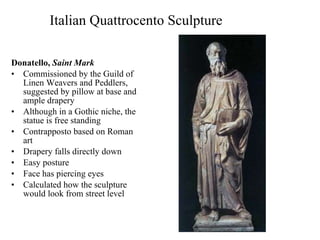 Italian Quattrocento Sculpture Donatello,  Saint Mark Commissioned by the Guild of Linen Weavers and Peddlers, suggested by pillow at base and ample drapery Although in a Gothic niche, the statue is free standing Contrapposto based on Roman art Drapery falls directly down Easy posture Face has piercing eyes Calculated how the sculpture would look from street level 