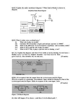 Q1(E) Explain the under mentioned diagram ? What kind of Radar is shown in
diagram ?
Q1(F) What is radar cross sectional area ?
(i) What role it play in stealth?
(ii) Calculate RCS if product of gain and antenna aperture is 10000?
(iii) What is the difference in received power of primary and secondary radar?
(iv) What is MTA and the role it play in radar?
(v) What is RCI? Why it plays a pivotal role in winning a war?
Q2. (A). Explain the diagram and show if it is stable or not by drawing its root locus :-
Rudder servo = (s+2)/(s+1), Airplane dynamics =s(s+1)/(s+3) (s+4) Rate
gyro=1/s(S+2). Also calculate wd, wn and zeta. (25 marks)
Q2(B) ) It is required that the output from the system represented in Figure
2B (a) in response to a particular deterministic input should be identical to that of the
systemrepresented in Figure 2B(b), in response to the same input. Solve
(25 marks)
Figure 2 B Block diagram
(b) what will happen if we choose s and then 1/s in feedback path ?
 