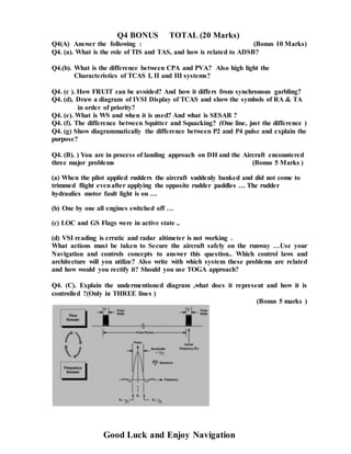 Q4 BONUS TOTAL (20 Marks)
Q4(A) Answer the following : (Bonus 10 Marks)
Q4. (a). What is the role of TIS and TAS, and how is related to ADSB?
Q4.(b). What is the difference between CPA and PVA? Also high light the
Characteristics of TCAS I, II and III systems?
Q4. (c ). How FRUIT can be avoided? And how it differs from synchronous garbling?
Q4. (d). Draw a diagram of IVSI Display of TCAS and show the symbols of RA & TA
in order of priority?
Q4. (e). What is WS and when it is used? And what is SESAR ?
Q4. (f). The difference between Squitter and Squacking? (One line, just the difference )
Q4. (g) Show diagrammatically the difference between P2 and P4 pulse and explain the
purpose?
Q4. (B). ) You are in process of landing approach on DH and the Aircraft encountered
three major problems (Bonus 5 Marks )
(a) When the pilot applied rudders the aircraft suddenly banked and did not come to
trimmed flight evenafter applying the opposite rudder paddles … The rudder
hydraulics motor fault light is on …
(b) One by one all engines switched off …
(c) LOC and GS Flags were in active state ..
(d) VSI reading is erratic and radar altimeter is not working .
What actions must be taken to Secure the aircraft safely on the runway …Use your
Navigation and controls concepts to answer this question.. Which control laws and
architecture will you utilize? Also write with which system these problems are related
and how would you rectify it? Should you use TOGA approach?
Q4. (C). Explain the undermentioned diagram ,what does it represent and how it is
controlled ?(Only in THREE lines )
(Bonus 5 marks )
Good Luck and Enjoy Navigation
 