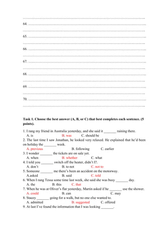 …………………………………………………………………………………………...
64. ………………………………………………………………………………………..
…………………………………………………………………………………………...
65. ………………………………………………………………………………………..
…………………………………………………………………………………………...
66. ………………………………………………………………………………………..
…………………………………………………………………………………………...
67. ………………………………………………………………………………………..
…………………………………………………………………………………………...
68. ………………………………………………………………………………………..
…………………………………………………………………………………………...
69. ………………………………………………………………………………………..
…………………………………………………………………………………………...
70. ………………………………………………………………………………………..
…………………………………………………………………………………………...
Task 1. Choose the best answer (A, B, or C) that best completes each sentence. (5
points).
1. I rang my friend in Australia yesterday, and she said it _______ raining there.
A. is B. was C. should be
2. The last time I saw Jonathan, he looked very relaxed. He explained that he’d been
on holiday the _______ week.
A. previous B. following C. earlier
3. I wonder _______ the tickets are on sale yet.
A. when B. whether C. what
4. I told you _______ switch off the heater, didn’t I?.
A. don’t B. to not C. not to
5. Someone _______ me there’s been an accident on the motorway.
A.asked B. said C. told
6. When I rang Tessa some time last week, she said she was busy _______ day.
A. the B. this C. that
7. When he was at Oliver’s flat yesterday, Martin asked if he _______ use the shower.
A. could B. can C. may
8. Stacey _______ going for a walk, but no one else wanted to.
A. admitted B. suggested C. offered
9. At last I’ve found the information that I was looking _______.
 