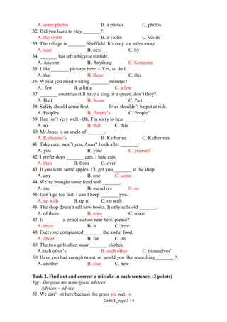 Code 1_page 3 / 4
A. some photos B. a photos C. photos
32. Did you learn to play _______?.
A. the violin B. a violin C. violin
33. The village is _______ Sheffield. It’s only six miles away..
A. near B. next C. by
34. _______ has left a bicycle outside.
A. Anyone B. Anything C. Someone
35. I like _______ pictures here. ~ Yes, so do I.
A. that B. these C. this
36. Would you mind waiting _______ minutes?
A. few B. a little C. a few
37. _______ countries still have a king or a queen, don’t they?
A. Half B. Some C. Part
38. Safety should come first. _______ lives shouldn’t be put at risk.
A. Peoples B. People’s C. People’
39. Dan isn’t very well.~Oh, I’m sorry to hear _______ .
A. so B. that C. this
40. Mr.Jones is an uncle of _______.
A. Katherine’s B. Katherine C. Katherines
41. Take care, won’t you, Anna? Look after _______.
A. you B. your C. yourself
42. I prefer dogs _______ cats. I hate cats.
A. than B. from C. over
43. If you want some apples, I’ll get you _______ at the shop.
A. any B. one C. some
44. We’ve brought some food with _______.
A. me B. ourselves C. us
45. Don’t go too fast. I can’t keep _______ you.
A. up with B. up to C. on with
46. The shop doesn’t sell new books. It only sells old _______.
A. of them B. ones C. some
47. Is _______ a petrol station near here, please?
A. there B. it C. here
48. Everyone complained _______ the awful food.
A. about B. for C. on
49. The two girls often wear _______ clothes.
A.each other’s B. each other C. themselves’
50. Have you had enough to eat, or would you like something _______ ?.
A. another B. else C. new
Task 2. Find out and correct a mistake in each sentence. (2 points)
Eg: She gave me some good advices
Advices – advice
51. We can’t sit here because the grass are wet. is
 