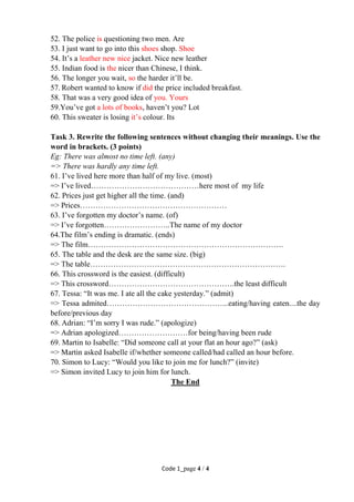 Code 1_page 4 / 4
52. The police is questioning two men. Are
53. I just want to go into this shoes shop. Shoe
54. It’s a leather new nice jacket. Nice new leather
55. Indian food is the nicer than Chinese, I think.
56. The longer you wait, so the harder it’ll be.
57. Robert wanted to know if did the price included breakfast.
58. That was a very good idea of you. Yours
59.You’ve got a lots of books, haven’t you? Lot
60. This sweater is losing it’s colour. Its
Task 3. Rewrite the following sentences without changing their meanings. Use the
word in brackets. (3 points)
Eg: There was almost no time left. (any)
=> There was hardly any time left.
61. I’ve lived here more than half of my live. (most)
=> I’ve lived……………………………………here most of my life
62. Prices just get higher all the time. (and)
=> Prices…………………………………………………
63. I’ve forgotten my doctor’s name. (of)
=> I’ve forgotten……………………..The name of my doctor
64.The film’s ending is dramatic. (ends)
=> The film………………………………………………………………….
65. The table and the desk are the same size. (big)
=> The table………………………………………………………………….
66. This crossword is the easiest. (difficult)
=> This crossword………………………………………….the least difficult
67. Tessa: “It was me. I ate all the cake yesterday.” (admit)
=> Tessa admited………………………………………...eating/having eaten....the day
before/previous day
68. Adrian: “I’m sorry I was rude.” (apologize)
=> Adrian apologized………………………for being/having been rude
69. Martin to Isabelle: “Did someone call at your flat an hour ago?” (ask)
=> Martin asked Isabelle if/whether someone called/had called an hour before.
70. Simon to Lucy: “Would you like to join me for lunch?” (invite)
=> Simon invited Lucy to join him for lunch.
The End
 