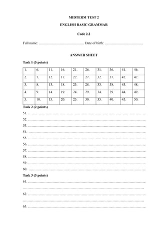 MIDTERM TEST 2
ENGLISH BASIC GRAMMAR
Code 2.2
Full name: .................................................... Date of birth: ............................................
ANSWER SHEET
Task 1 (5 points)
1. 6. 11. 16. 21. 26. 31. 36. 41. 46.
2. 7. 12. 17. 22. 27. 32. 37. 42. 47.
3. 8. 13. 18. 23. 28. 33. 38. 43. 48.
4. 9. 14. 19. 24. 29. 34. 39. 44. 49.
5. 10. 15. 20. 25. 30. 35. 40. 45. 50.
Task 2 (2 points)
51. ………………………………………………………………………………………..
52. ………………………………………………………………………………………..
53. ………………………………………………………………………………………..
54. ………………………………………………………………………………………..
55. ………………………………………………………………………………………..
56. ………………………………………………………………………………………..
57. ………………………………………………………………………………………..
58. ………………………………………………………………………………………..
59. ………………………………………………………………………………………..
60. ………………………………………………………………………………………..
Task 3 (3 points)
61. ………………………………………………………………………………………..
…………………………………………………………………………………………...
62. ………………………………………………………………………………………..
…………………………………………………………………………………………...
63. ………………………………………………………………………………………..
 