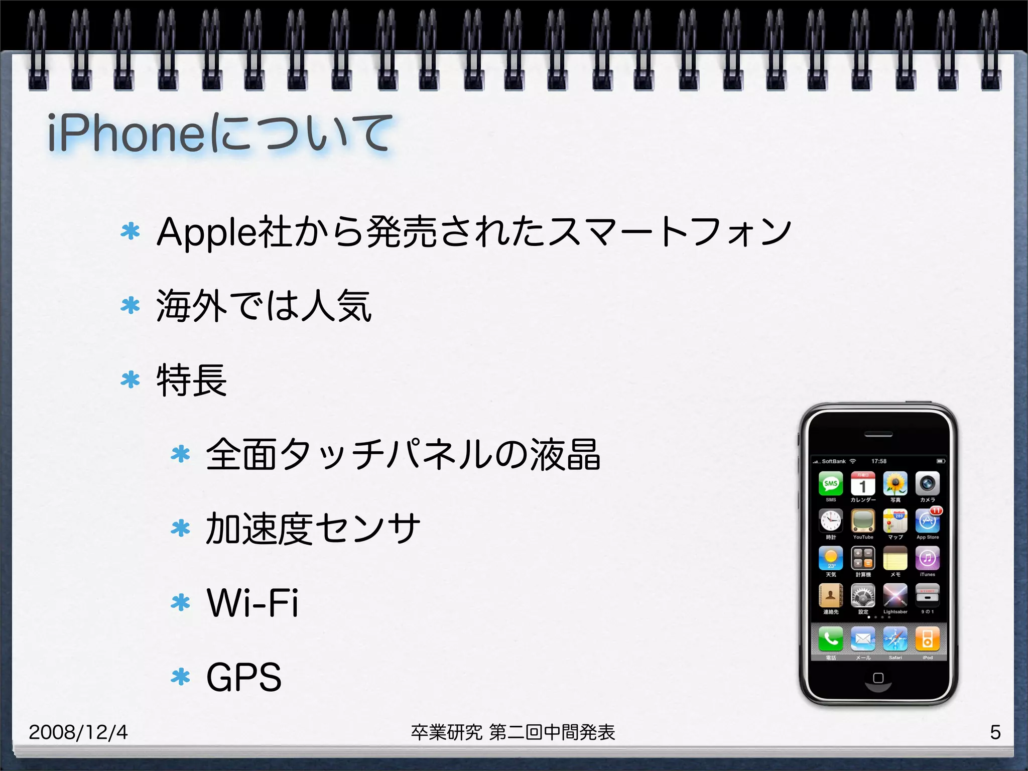 卒業研究 第二回中間発表2008/12/4
iPhoneについて
Apple社から発売されたスマートフォン
海外では人気
特長
全面タッチパネルの液晶
加速度センサ
Wi-Fi
GPS
5
 
