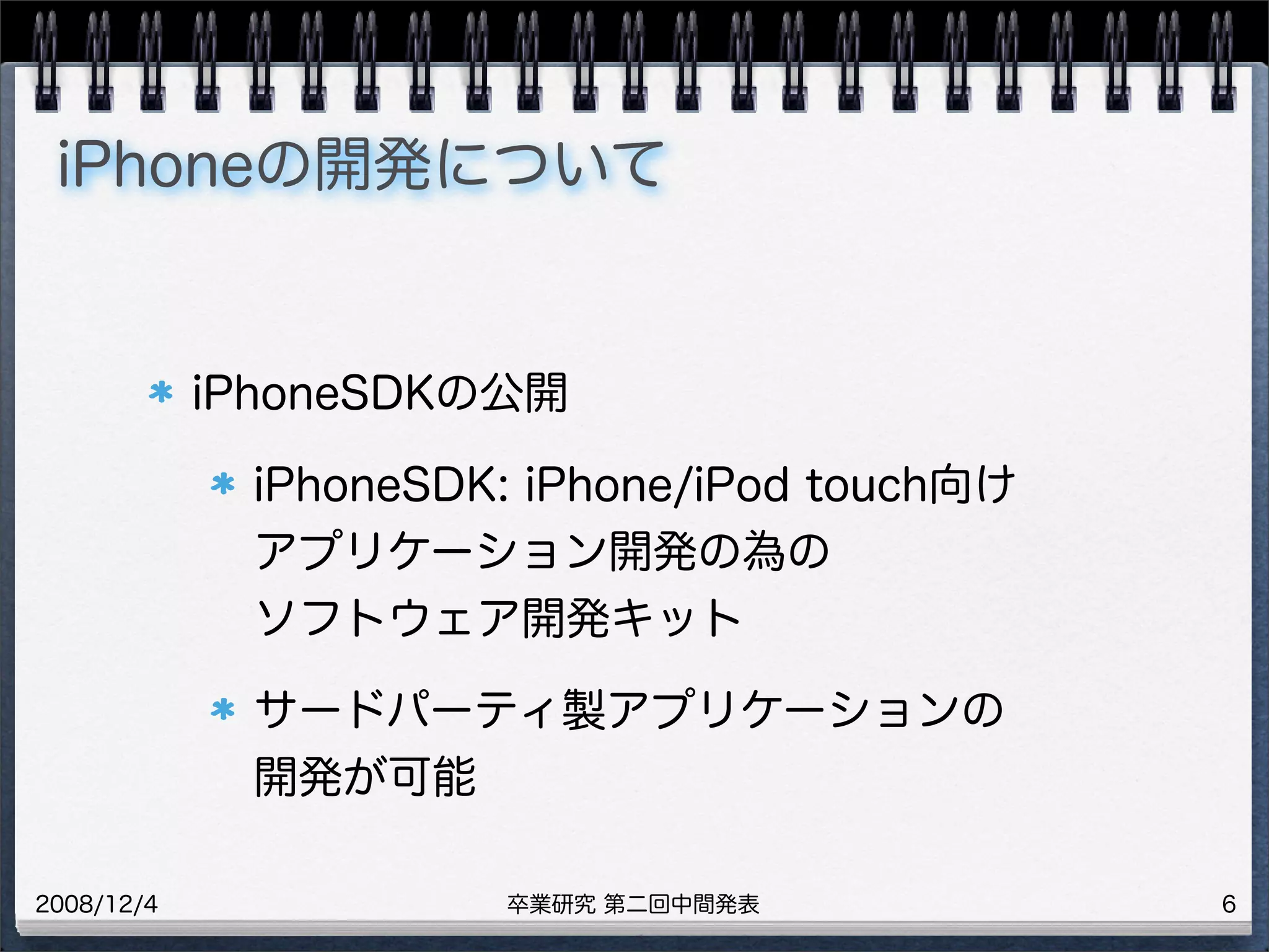 卒業研究 第二回中間発表2008/12/4
iPhoneの開発について
iPhoneSDKの公開
iPhoneSDK: iPhone/iPod touch向け
アプリケーション開発の為の
ソフトウェア開発キット
サードパーティ製アプリケーションの
開発が可能
6
 
